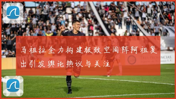马祖拉全力构建极致空间阵阿祖复出引发舆论热议与关注
