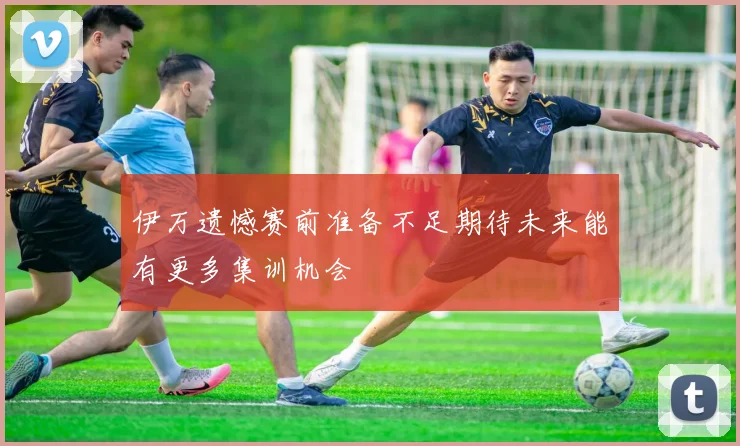 伊万遗憾赛前准备不足期待未来能有更多集训机会