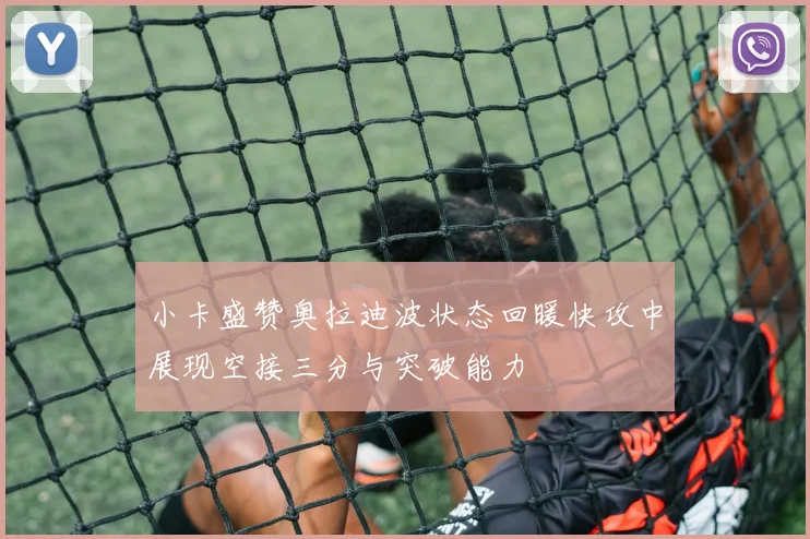 小卡盛赞奥拉迪波状态回暖快攻中展现空接三分与突破能力