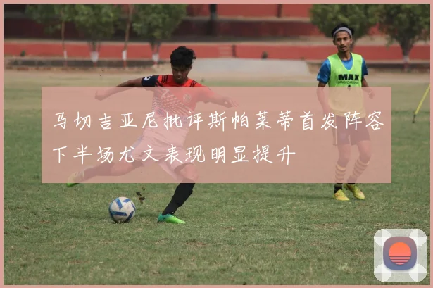 马切吉亚尼批评斯帕莱蒂首发阵容下半场尤文表现明显提升
