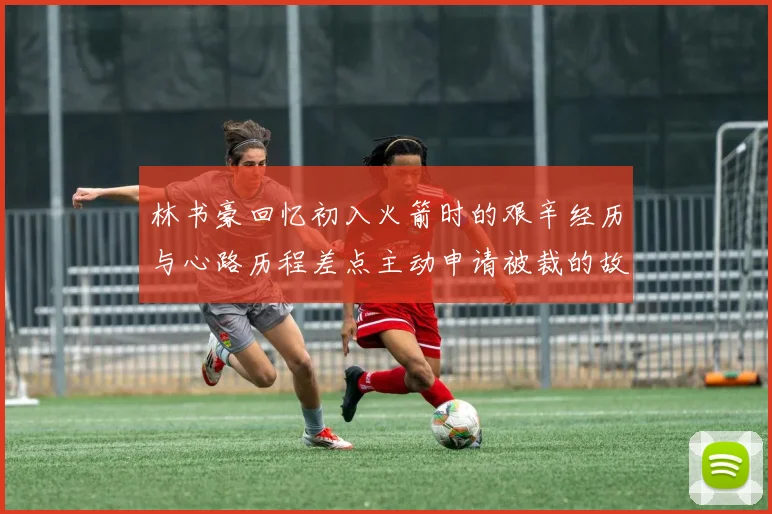 林书豪回忆初入火箭时的艰辛经历与心路历程差点主动申请被裁的故事