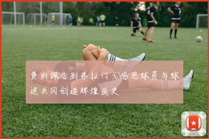 费利佩告别弗拉门戈感恩球员与球迷共同创造辉煌历史