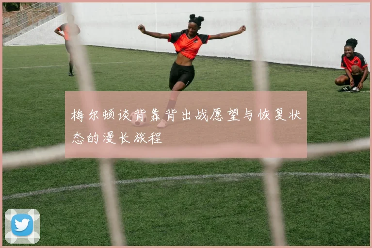 梅尔顿谈背靠背出战愿望与恢复状态的漫长旅程
