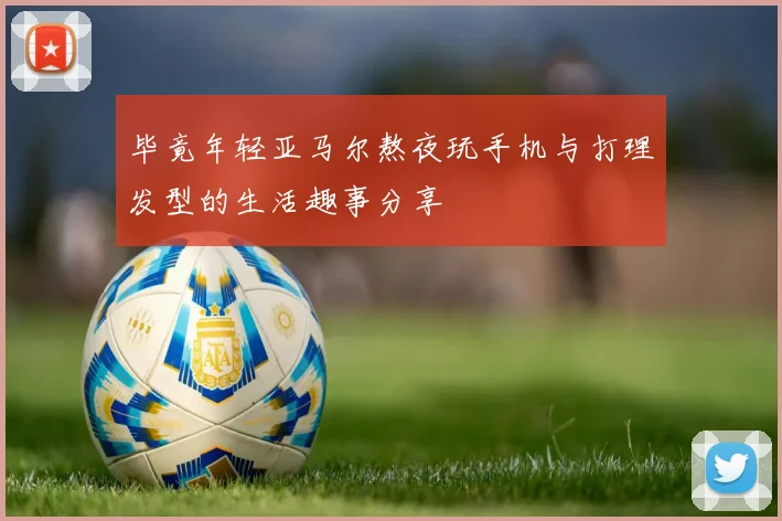 毕竟年轻亚马尔熬夜玩手机与打理发型的生活趣事分享