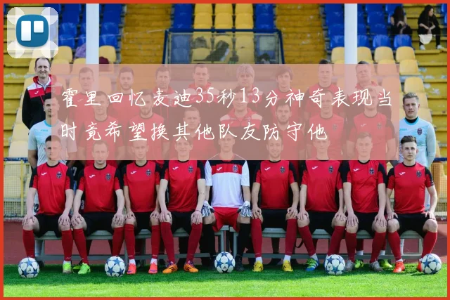 霍里回忆麦迪35秒13分神奇表现当时竟希望换其他队友防守他