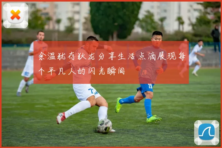 余温犹存狄龙分享生活点滴展现每个平凡人的闪光瞬间