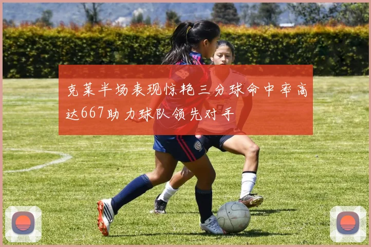 克莱半场表现惊艳三分球命中率高达667助力球队领先对手