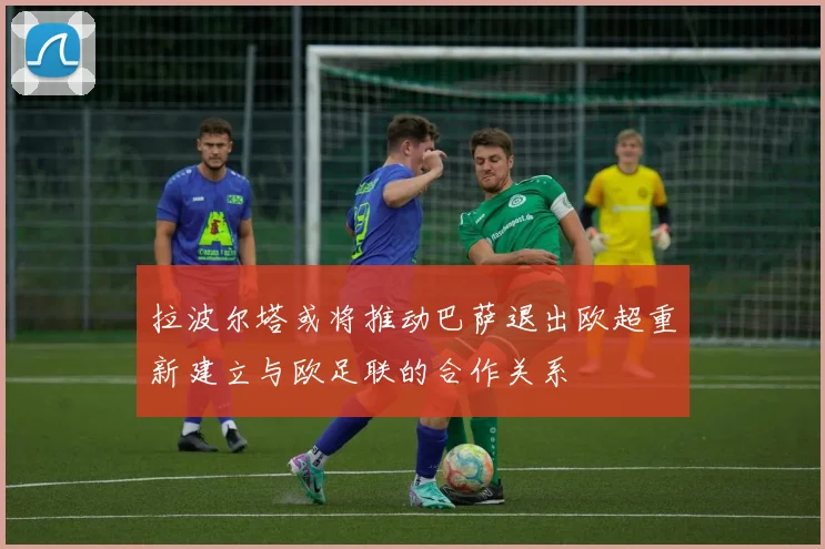 拉波尔塔或将推动巴萨退出欧超重新建立与欧足联的合作关系