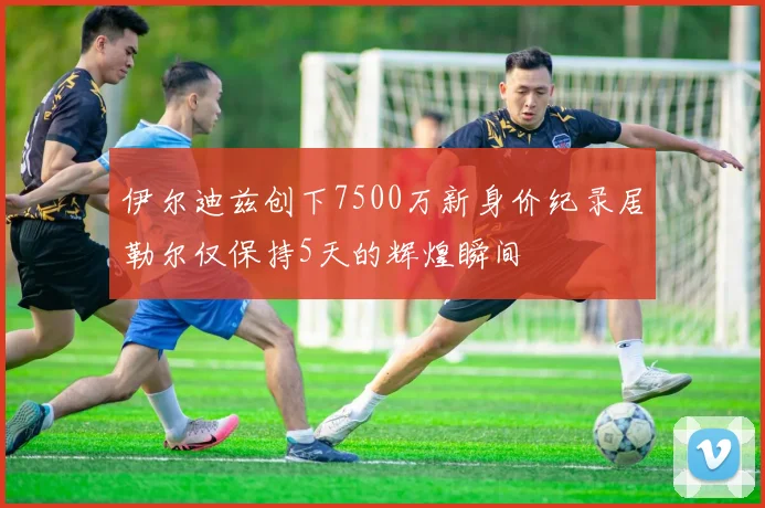 伊尔迪兹创下7500万新身价纪录居勒尔仅保持5天的辉煌瞬间