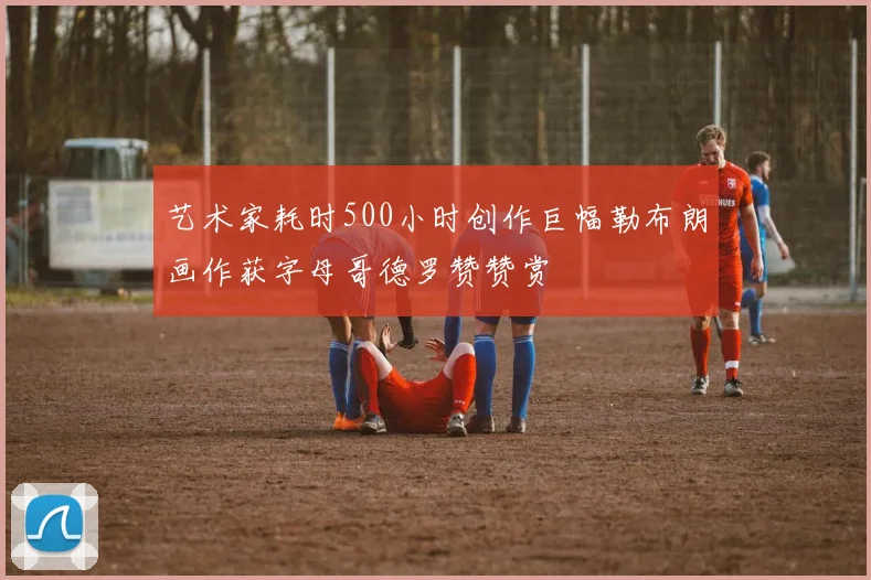 艺术家耗时500小时创作巨幅勒布朗画作获字母哥德罗赞赞赏