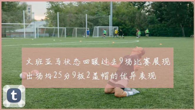 文班亚马状态回暖过去9场比赛展现出场均25分9板2盖帽的优异表现