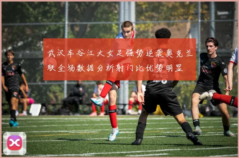 武汉车谷江大女足强势逆袭奥克兰联全场数据分析射门比优势明显